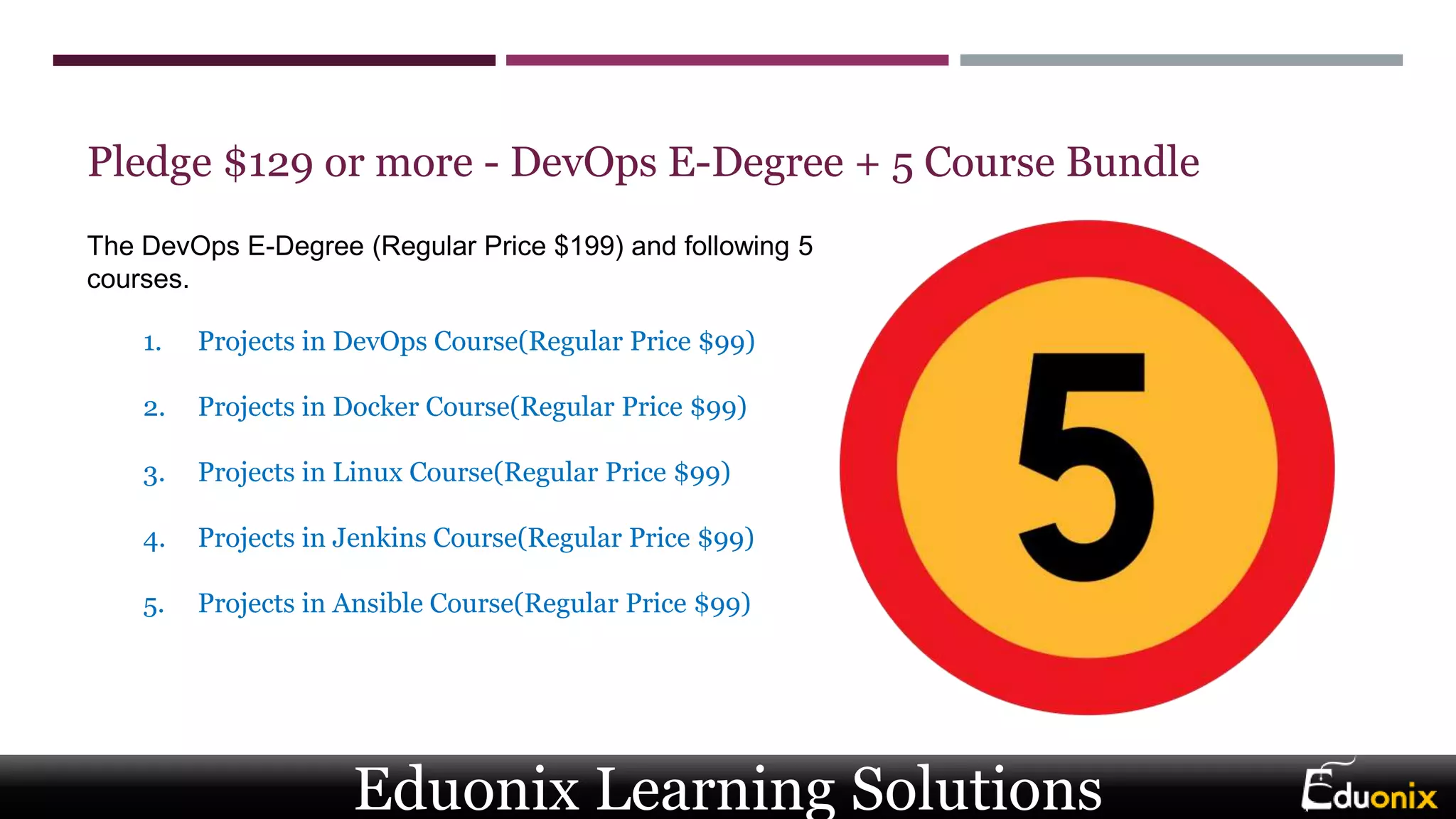 Pledge $129 or more - DevOps E-Degree + 5 Course Bundle
1. Projects in DevOps Course(Regular Price $99)
2. Projects in Docker Course(Regular Price $99)
3. Projects in Linux Course(Regular Price $99)
4. Projects in Jenkins Course(Regular Price $99)
5. Projects in Ansible Course(Regular Price $99)
The DevOps E-Degree (Regular Price $199) and following 5
courses.
Eduonix Learning Solutions
 