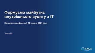 Формуємо майбутнє
внутрішнього аудиту з ІТ
Матеріали конференції 24 травня 2021 року
Травень 2021
 