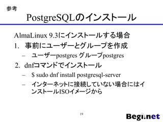 PostgreSQLのインストール
AlmaLinux 9.3にインストールする場合
1. 事前にユーザーとグループを作成
– ユーザーpostgres グループpostgres
2. dnfコマンドでインストール
– $ sudo dnf install postgresql-server
– インターネットに接続していない場合にはイ
ンストールISOイメージから
19
参考
 