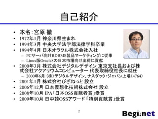 自己紹介
• 本名：宮原 徹
• 1972年1月 神奈川県生まれ
• 1994年3月 中央大学法学部法律学科卒業
• 1994年4月 日本オラクル株式会社入社
– PCサーバ向けRDBMS製品マーケティングに従事
– Linux版Oracle8の日本市場向け出荷に貢献
• 2000年3月 株式会社デジタルデザイン 東京支社長および株
式会社アクアリウムコンピューター 代表取締役社長に就任
– 2000年6月 （株）デジタルデザイン、ナスダック・ジャパン上場（4764）
• 2001年1月 株式会社びぎねっと 設立
• 2006年12月 日本仮想化技術株式会社 設立
• 2008年10月 IPA「日本OSS貢献者賞」受賞
• 2009年10月 日中韓OSSアワード 「特別貢献賞」受賞
2
 