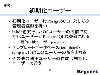 初期化ユーザー
• 初期化ユーザーはPostgreSQLに対しての
管理者権限を持つ
• initdbを実行したOSユーザーの名前で初
期化ユーザーがPostgreSQLに登録される
– 一般的にはユーザーpostgres
• テンプレートデータベース(template0・
template1）はこのユーザーの所有となる
• その他の利用ユーザーの作成は初期化
ユーザーで行う
21
参考
 