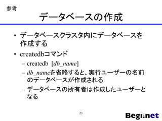 データベースの作成
• データベースクラスタ内にデータベースを
作成する
• createdbコマンド
– createdb [db_name]
– db_nameを省略すると、実行ユーザーの名前
のデータベースが作成される
– データベースの所有者は作成したユーザーと
なる
23
参考
 