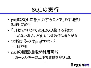 SQLの実行
• psqlにSQL文を入力することで、SQLを対
話的に実行
• 「；」セミコロンでSQL文の終了を指示
– ；がない場合、SQL文は複数行にまたがる
• で始まるのはpsqlコマンド
– ；は不要
• psqlの履歴機能が利用可能
– カーソルキーの上下で履歴を呼び出し
27
 