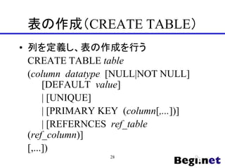 表の作成（CREATE TABLE）
• 列を定義し、表の作成を行う
CREATE TABLE table
(column datatype [NULL|NOT NULL]
[DEFAULT value]
| [UNIQUE]
| [PRIMARY KEY (column[,...])]
| [REFERNCES ref_table
(ref_column)]
[,...])
28
 