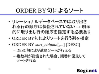 ORDER BY句によるソート
• リレーショナルデータベースでは取り出さ
れる行の順序は保証されていない → 明示
的に取り出し行の順序を指定する必要あり
• ORDER BY句によりソートを行う列を指定
• ORDER BY sort_column[,...] [DESC]
– DESC句により逆順ソートが行える
– 複数列が指定された場合、順番に優先して
ソートされる
33
 