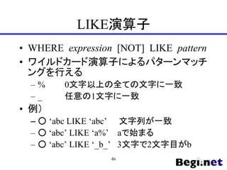 LIKE演算子
• WHERE expression [NOT] LIKE pattern
• ワイルドカード演算子によるパターンマッチ
ングを行える
– % 0文字以上の全ての文字に一致
– _ 任意の1文字に一致
• 例）
– ○ ‘abc LIKE ‘abc’ 文字列が一致
– ○ ‘abc’ LIKE ‘a%’ aで始まる
– ○ ‘abc’ LIKE ‘_b_’ 3文字で2文字目がb
46
 