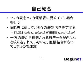 自己結合
• 1つの表を2つの仮想表に見立てて、結合
を行う
• 同じ表に対して、別々の表別名を設定する
– FROM table t1, table t2 WHERE t1.col=t2.col
• 一方の表から検索される行データがきちん
と絞り込まれていないと、直積結合になっ
てしまうので注意
54
 
