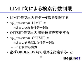 LIMIT句による検索行数制限
• LIMIT句で出力行データ数を制限する
• sql_statement LIMIT n
– nは出力される行データ数
• OFFSET句で出力開始位置を変更する
• sql_statement OFFSET n
– nは出力を飛ばした行データ数
– n+1行目から出力
• 必ずORDER BY句で順序を指定すること
55
 
