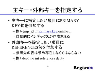 主キー・外部キーを指定する
• 主キーに指定したい項目にPRIMARY
KEY句を付加する
– 例）(emp_id int primary key,ename ...
– 自動的にインデックスが作成される
• 外部キーを設定したい項目に
REFERENCES句を付加する
– 参照先の表は予め存在しなくてはならない
– 例） dept_no int references dept)
59
 