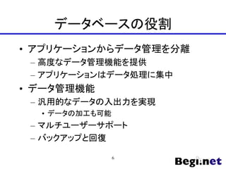 データベースの役割
• アプリケーションからデータ管理を分離
– 高度なデータ管理機能を提供
– アプリケーションはデータ処理に集中
• データ管理機能
– 汎用的なデータの入出力を実現
• データの加工も可能
– マルチユーザーサポート
– バックアップと回復
6
 