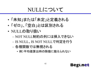 NULLについて
• 「未知」または「未定」と定義される
• 「ゼロ」、「空白」とは区別される
• NULLの取り扱い
– NOT NULL制約の列には挿入できない
– IS NULL、IS NOT NULLで判定を行う
– 各種関数では無視される
• 例）平均値算出時の除数に数えられない
62
 