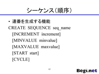 シーケンス（順序）
• 連番を生成する機能
CREATE SEQUENCE seq_name
[INCREMENT increment]
[MINVALUE minvalue]
[MAXVALUE maxvalue]
[START start]
[CYCLE]
63
 