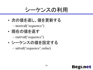 シーケンスの利用
• 次の値を返し、値を更新する
– nextval(‘sequence’)
• 現在の値を返す
– currval(‘sequence’)
• シーケンスの値を設定する
– setval(‘sequence’,value)
64
 