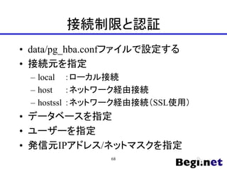 接続制限と認証
• data/pg_hba.confファイルで設定する
• 接続元を指定
– local ：ローカル接続
– host ：ネットワーク経由接続
– hostssl ：ネットワーク経由接続（SSL使用）
• データベースを指定
• ユーザーを指定
• 発信元IPアドレス/ネットマスクを指定
68
 