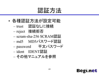 認証方法
• 各種認証方法が設定可能
– trust 認証なしに接続
– reject 接続拒否
– scram-sha-256 SCRAM認証
– md5 MD5パスワード認証
– password 平文パスワード
– ident IDENT認証
– その他マニュアルを参照
69
 