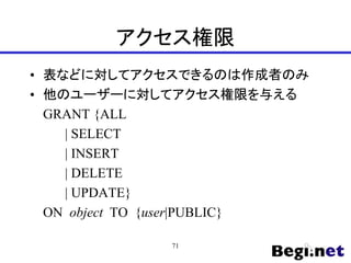 アクセス権限
• 表などに対してアクセスできるのは作成者のみ
• 他のユーザーに対してアクセス権限を与える
GRANT {ALL
| SELECT
| INSERT
| DELETE
| UPDATE}
ON object TO {user|PUBLIC}
71
 