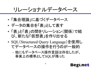 リレーショナルデータベース
• 「集合理論」に基づくデータベース
• データの集合を「表」として表す
• 「表」と「表」の間をリレーション（関係）で結
び、新たな「仮想表」を作り出せる
• SQL（Structured Query Language）を使用し
てデータベースの操作を行うのが一般的
– 他にもデータベース操作言語は存在したが、
事実上の標準としてSQLが残った
8
 
