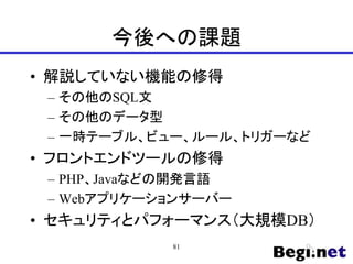 今後への課題
• 解説していない機能の修得
– その他のSQL文
– その他のデータ型
– 一時テーブル、ビュー、ルール、トリガーなど
• フロントエンドツールの修得
– PHP、Javaなどの開発言語
– Webアプリケーションサーバー
• セキュリティとパフォーマンス（大規模DB）
81
 