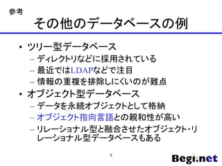 その他のデータベースの例
• ツリー型データベース
– ディレクトリなどに採用されている
– 最近ではLDAPなどで注目
– 情報の重複を排除しにくいのが難点
• オブジェクト型データベース
– データを永続オブジェクトとして格納
– オブジェクト指向言語との親和性が高い
– リレーショナル型と融合させたオブジェクト・リ
レーショナル型データベースもある
9
参考
 