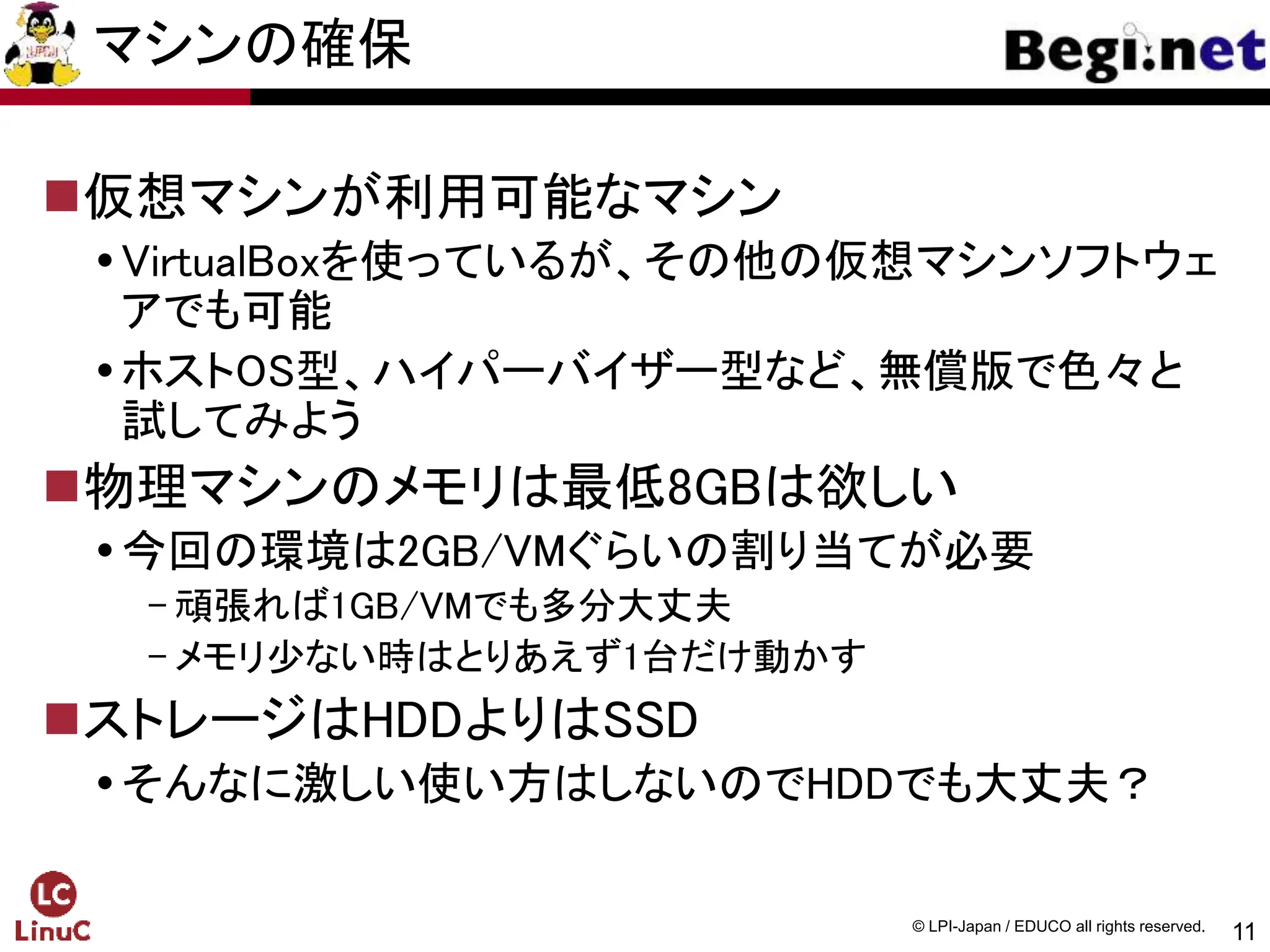 11
© LPI-Japan / EDUCO all rights reserved.
マシンの確保
仮想マシンが利用可能なマシン
VirtualBoxを使っているが、その他の仮想マシンソフトウェ
アでも可能
ホストOS型、ハイパーバイザー型など、無償版で色々と
試してみよう
物理マシンのメモリは最低8GBは欲しい
今回の環境は2GB/VMぐらいの割り当てが必要
- 頑張れば1GB/VMでも多分大丈夫
- メモリ少ない時はとりあえず1台だけ動かす
ストレージはHDDよりはSSD
そんなに激しい使い方はしないのでHDDでも大丈夫？
 