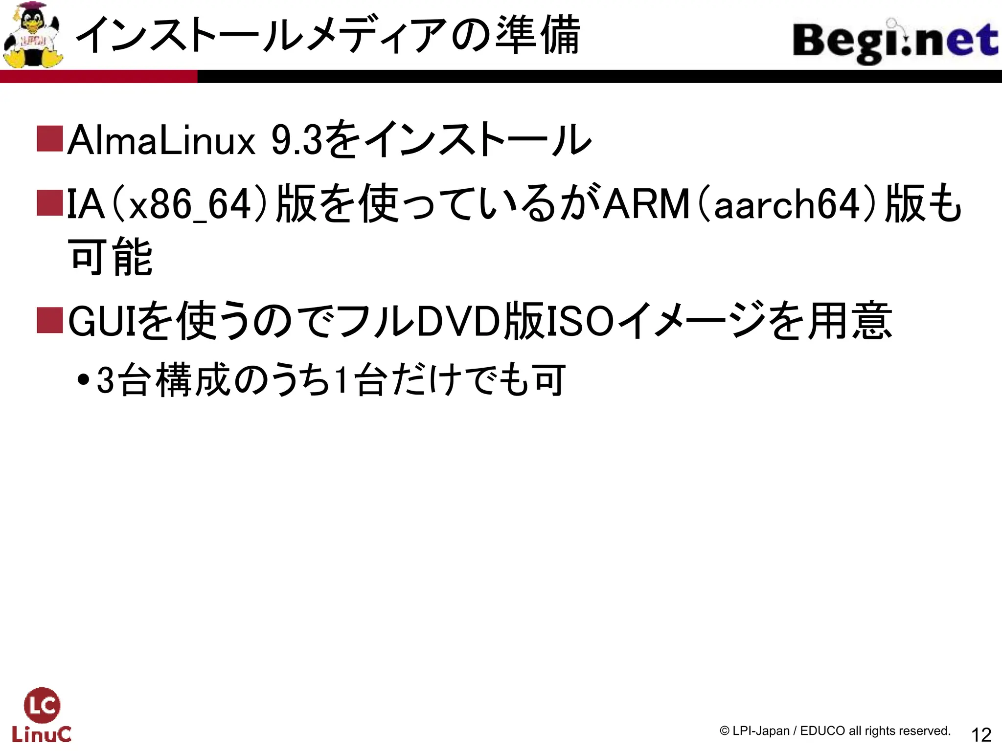 12
© LPI-Japan / EDUCO all rights reserved.
インストールメディアの準備
AlmaLinux 9.3をインストール
IA（x86_64）版を使っているがARM（aarch64）版も
可能
GUIを使うのでフルDVD版ISOイメージを用意
3台構成のうち1台だけでも可
 