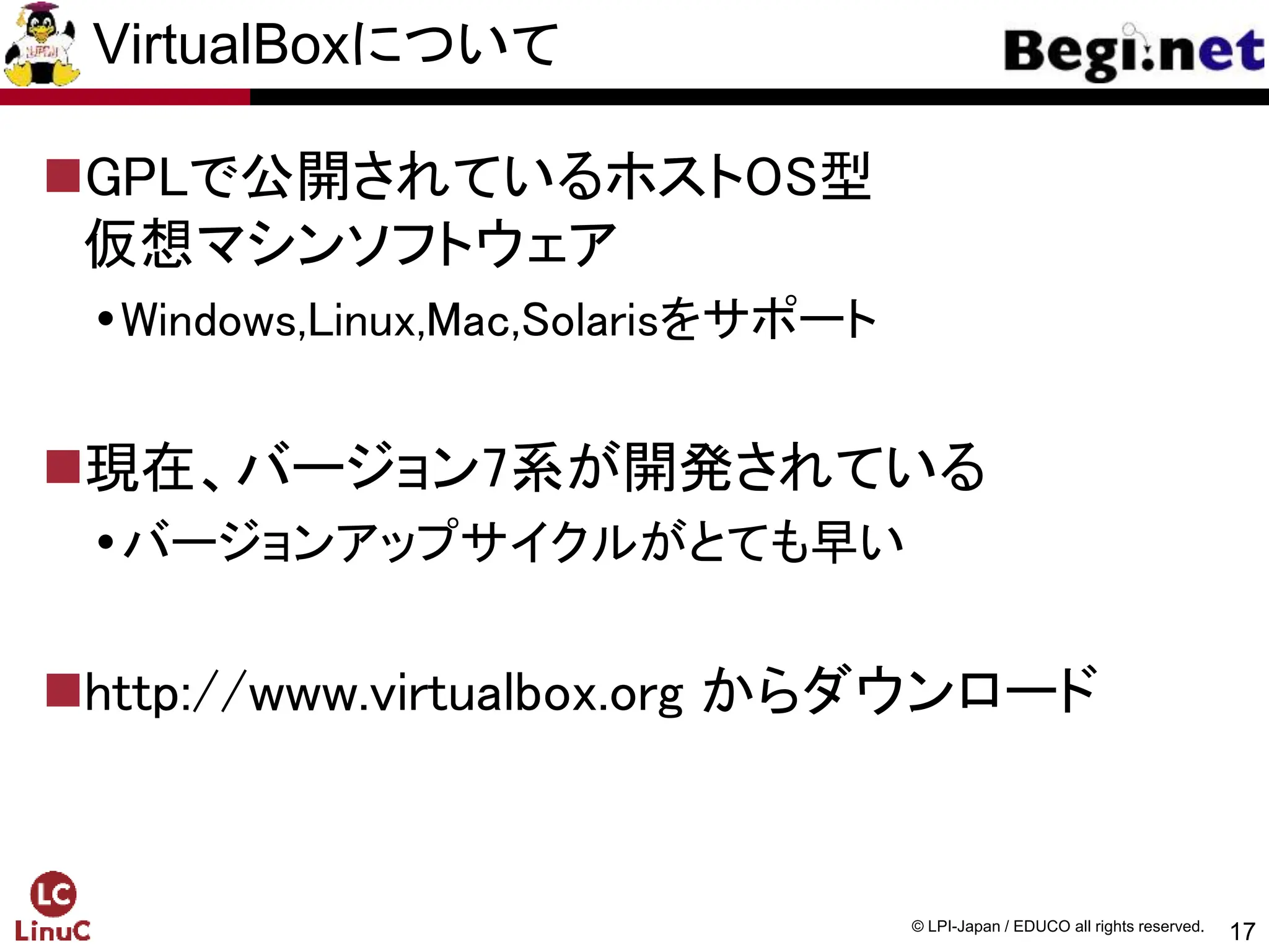 17
© LPI-Japan / EDUCO all rights reserved.
VirtualBoxについて
GPLで公開されているホストOS型
仮想マシンソフトウェア
Windows,Linux,Mac,Solarisをサポート
現在、バージョン7系が開発されている
バージョンアップサイクルがとても早い
http://www.virtualbox.org からダウンロード
 