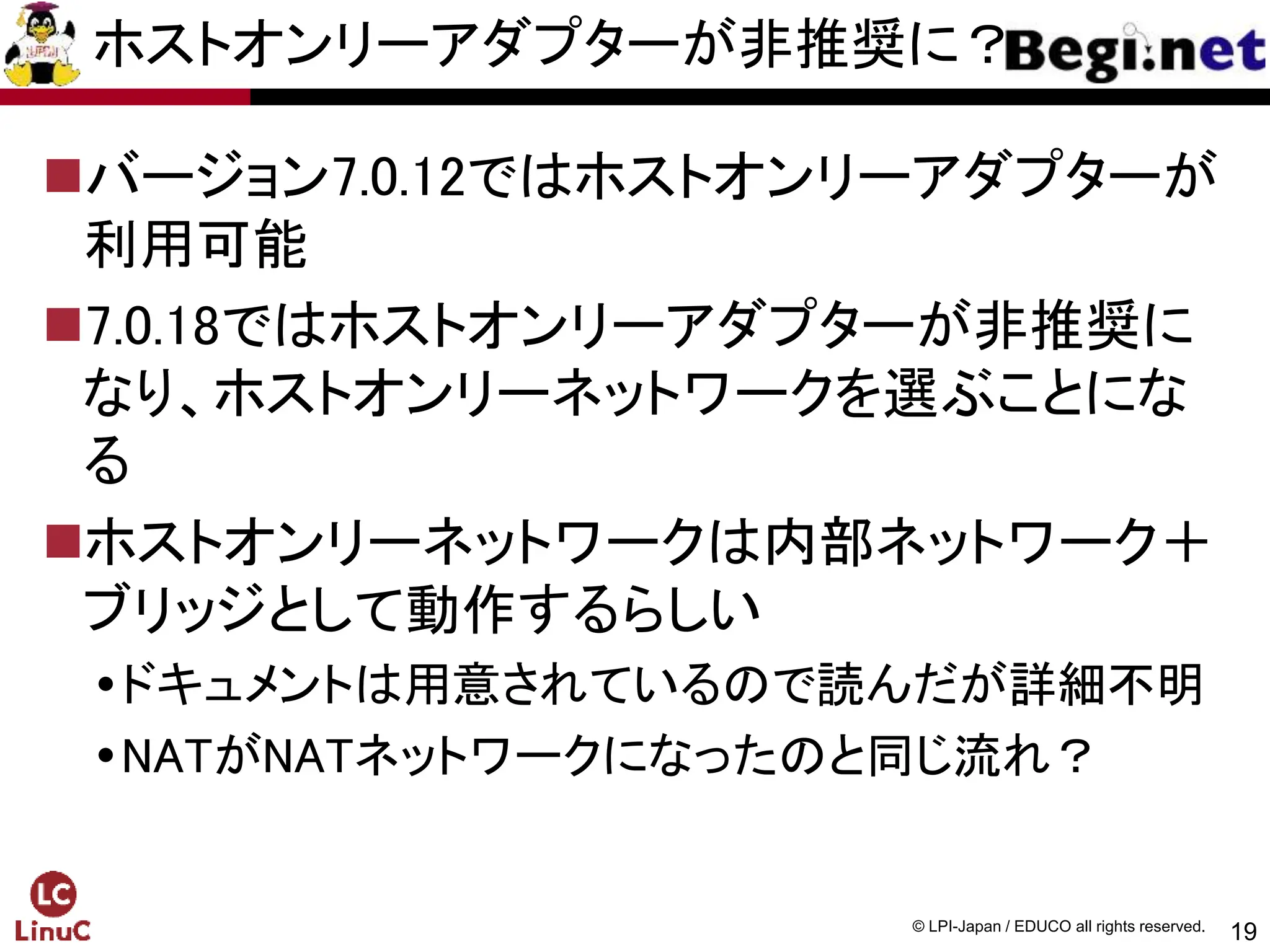 19
© LPI-Japan / EDUCO all rights reserved.
ホストオンリーアダプターが非推奨に？
バージョン7.0.12ではホストオンリーアダプターが
利用可能
7.0.18ではホストオンリーアダプターが非推奨に
なり、ホストオンリーネットワークを選ぶことにな
る
ホストオンリーネットワークは内部ネットワーク＋
ブリッジとして動作するらしい
ドキュメントは用意されているので読んだが詳細不明
NATがNATネットワークになったのと同じ流れ？
 