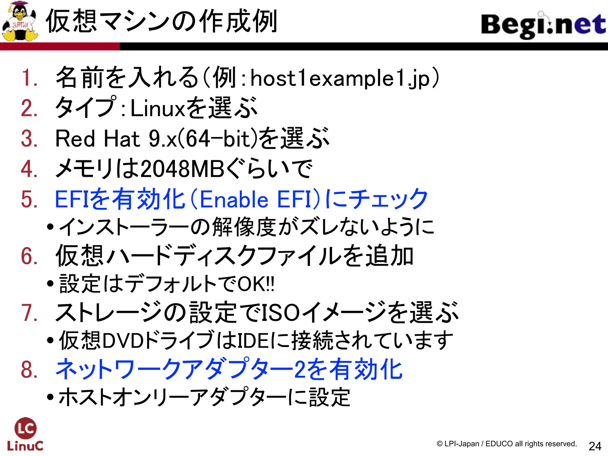 24
© LPI-Japan / EDUCO all rights reserved.
仮想マシンの作成例
1. 名前を入れる（例：host1example1.jp）
2. タイプ：Linuxを選ぶ
3. Red Hat 9.x(64-bit)を選ぶ
4. メモリは2048MBぐらいで
5. EFIを有効化（Enable EFI）にチェック
インストーラーの解像度がズレないように
6. 仮想ハードディスクファイルを追加
設定はデフォルトでOK!!
7. ストレージの設定でISOイメージを選ぶ
仮想DVDドライブはIDEに接続されています
8. ネットワークアダプター2を有効化
ホストオンリーアダプターに設定
 