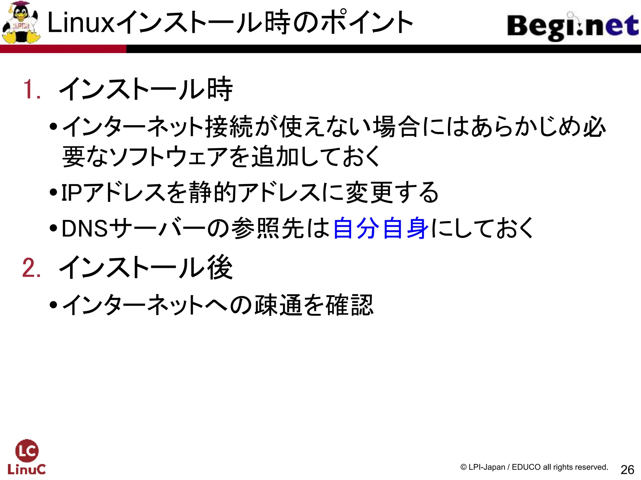 26
© LPI-Japan / EDUCO all rights reserved.
Linuxインストール時のポイント
1. インストール時
インターネット接続が使えない場合にはあらかじめ必
要なソフトウェアを追加しておく
IPアドレスを静的アドレスに変更する
DNSサーバーの参照先は自分自身にしておく
2. インストール後
インターネットへの疎通を確認
 