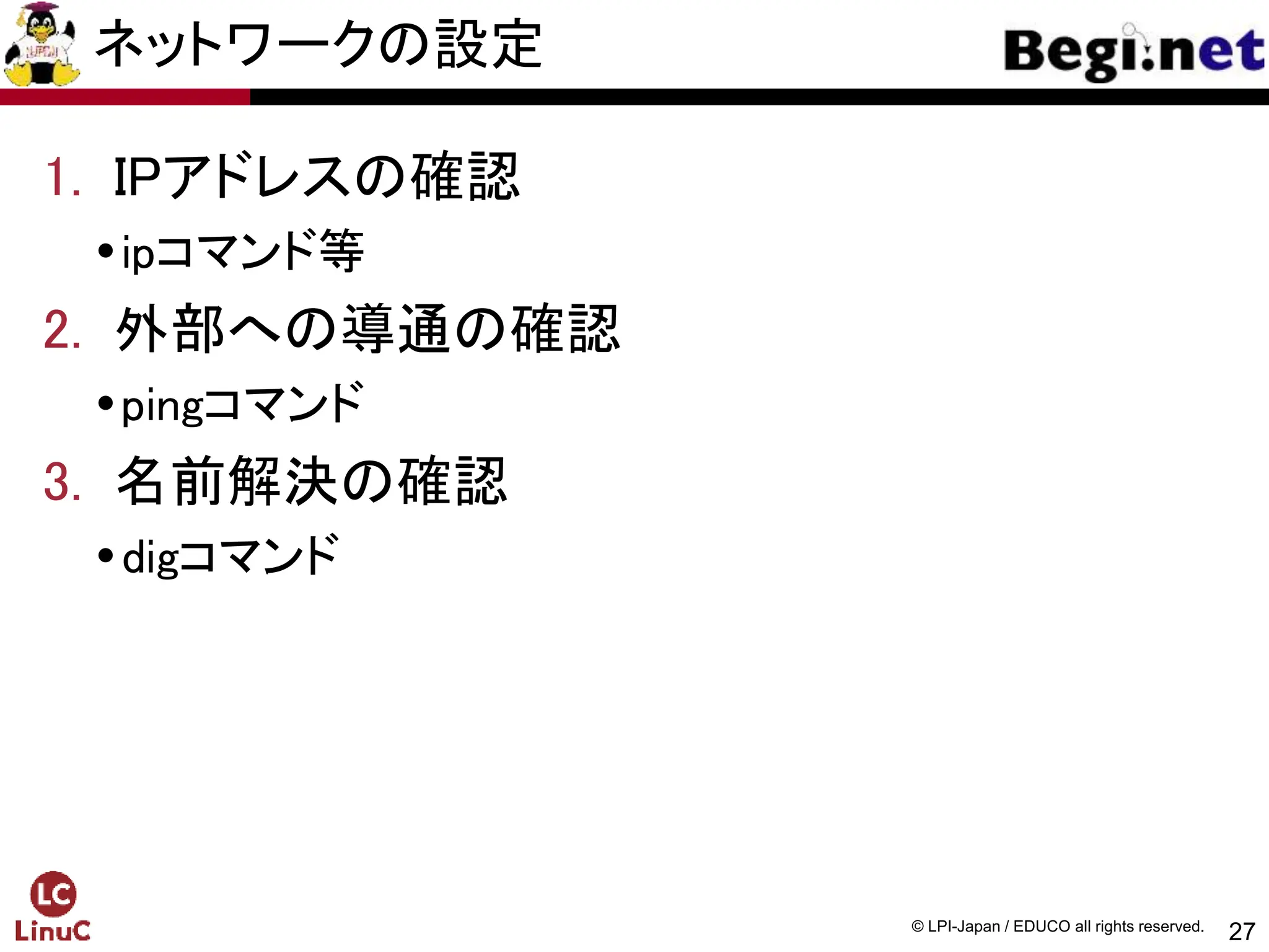 27
© LPI-Japan / EDUCO all rights reserved.
ネットワークの設定
1. IPアドレスの確認
ipコマンド等
2. 外部への導通の確認
pingコマンド
3. 名前解決の確認
digコマンド
 