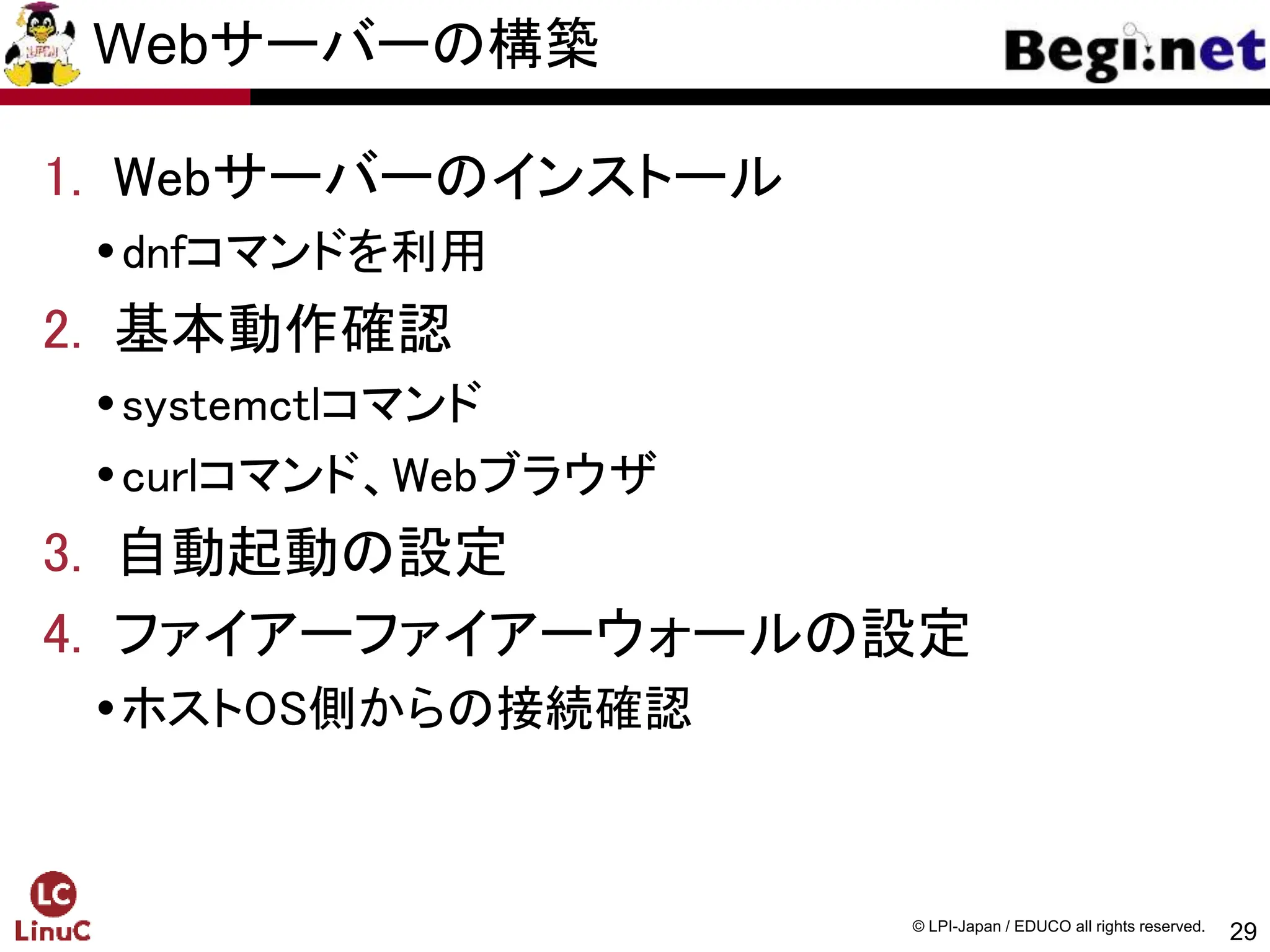 29
© LPI-Japan / EDUCO all rights reserved.
Webサーバーの構築
1. Webサーバーのインストール
dnfコマンドを利用
2. 基本動作確認
systemctlコマンド
curlコマンド、Webブラウザ
3. 自動起動の設定
4. ファイアーファイアーウォールの設定
ホストOS側からの接続確認
 