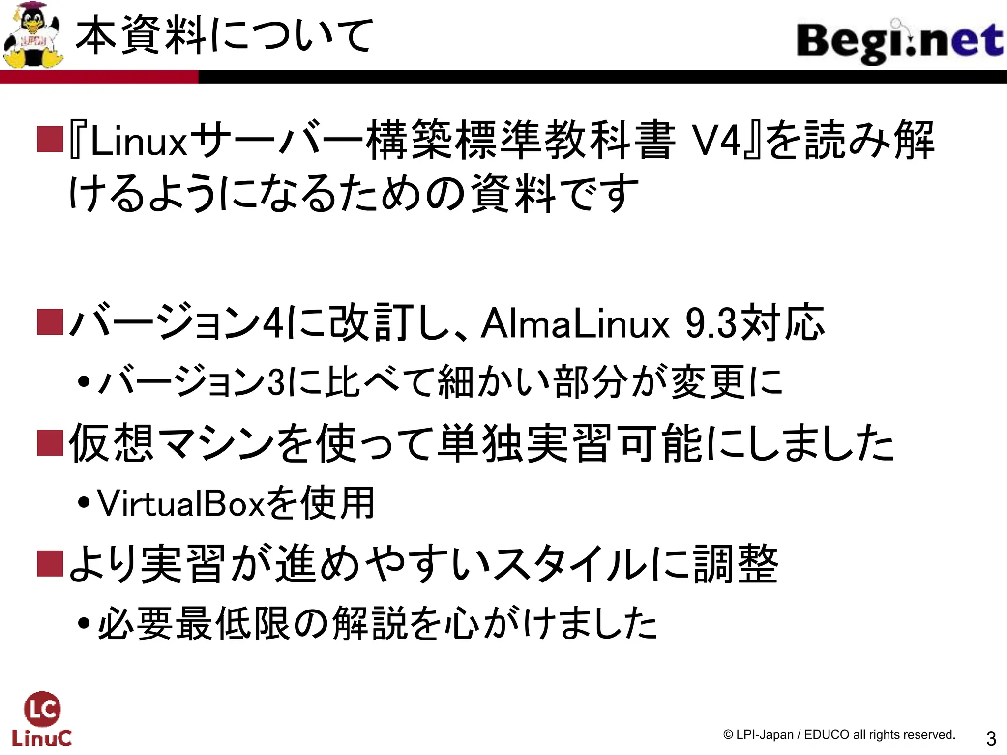 3
© LPI-Japan / EDUCO all rights reserved.
本資料について
『Linuxサーバー構築標準教科書 V4』を読み解
けるようになるための資料です
バージョン4に改訂し、AlmaLinux 9.3対応
バージョン3に比べて細かい部分が変更に
仮想マシンを使って単独実習可能にしました
VirtualBoxを使用
より実習が進めやすいスタイルに調整
必要最低限の解説を心がけました
 
