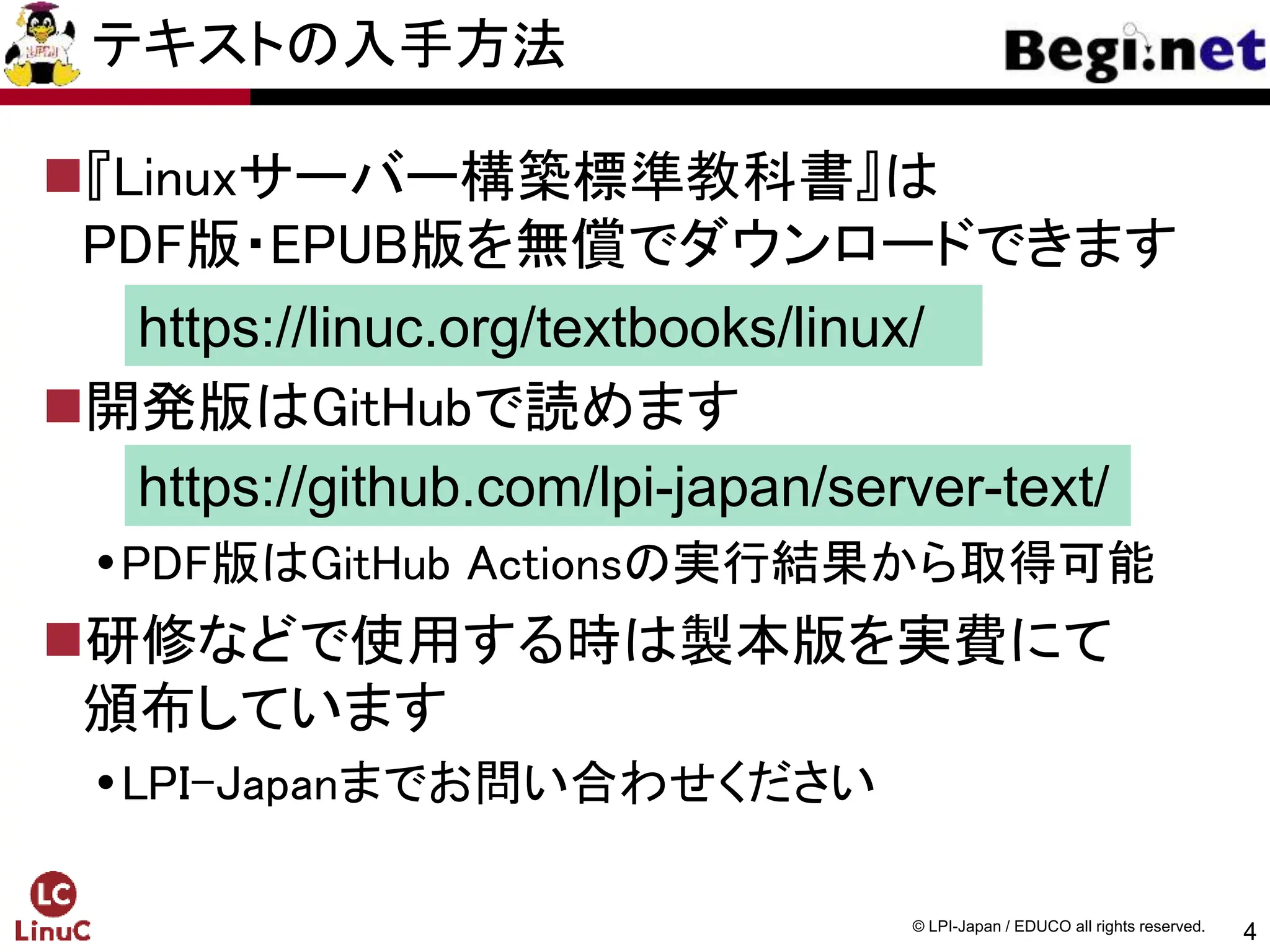 4
© LPI-Japan / EDUCO all rights reserved.
テキストの入手方法
『Linuxサーバー構築標準教科書』は
PDF版・EPUB版を無償でダウンロードできます
開発版はGitHubで読めます
PDF版はGitHub Actionsの実行結果から取得可能
研修などで使用する時は製本版を実費にて
頒布しています
LPI-Japanまでお問い合わせください
https://linuc.org/textbooks/linux/
https://github.com/lpi-japan/server-text/
 