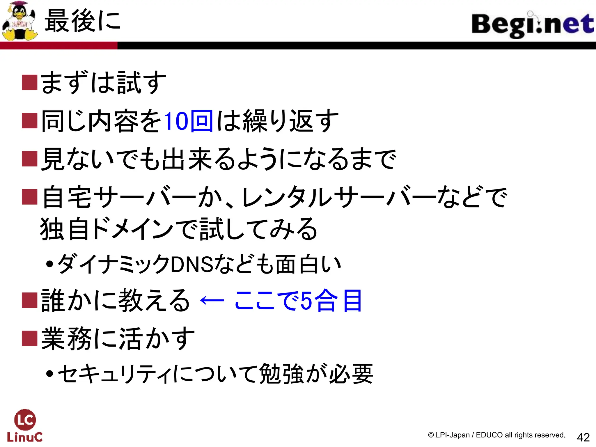 42
© LPI-Japan / EDUCO all rights reserved.
最後に
まずは試す
同じ内容を10回は繰り返す
見ないでも出来るようになるまで
自宅サーバーか、レンタルサーバーなどで
独自ドメインで試してみる
ダイナミックDNSなども面白い
誰かに教える ← ここで5合目
業務に活かす
セキュリティについて勉強が必要
 