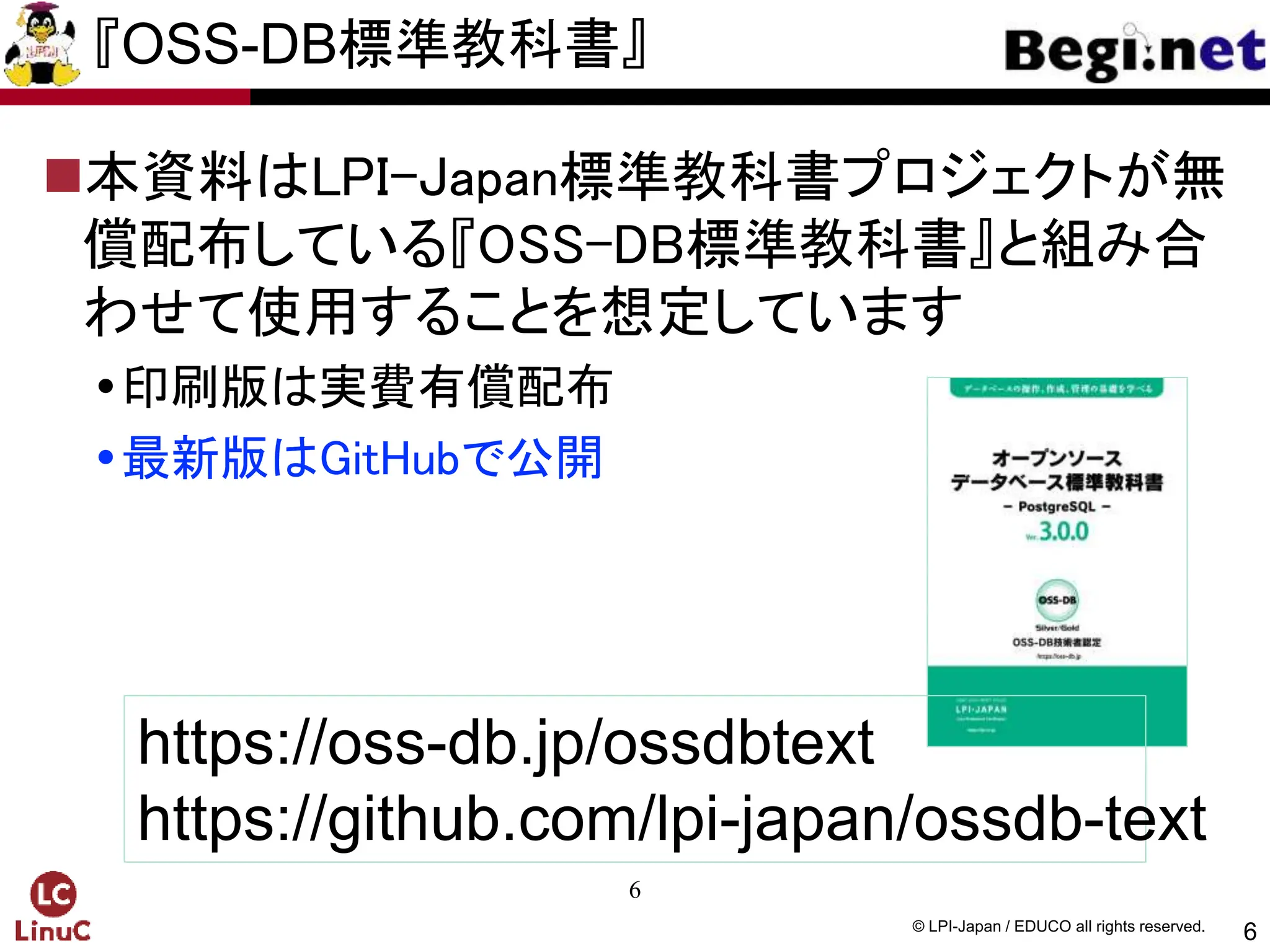6
© LPI-Japan / EDUCO all rights reserved.
『OSS-DB標準教科書』
本資料はLPI-Japan標準教科書プロジェクトが無
償配布している『OSS-DB標準教科書』と組み合
わせて使用することを想定しています
印刷版は実費有償配布
最新版はGitHubで公開
6
https://oss-db.jp/ossdbtext
https://github.com/lpi-japan/ossdb-text
 