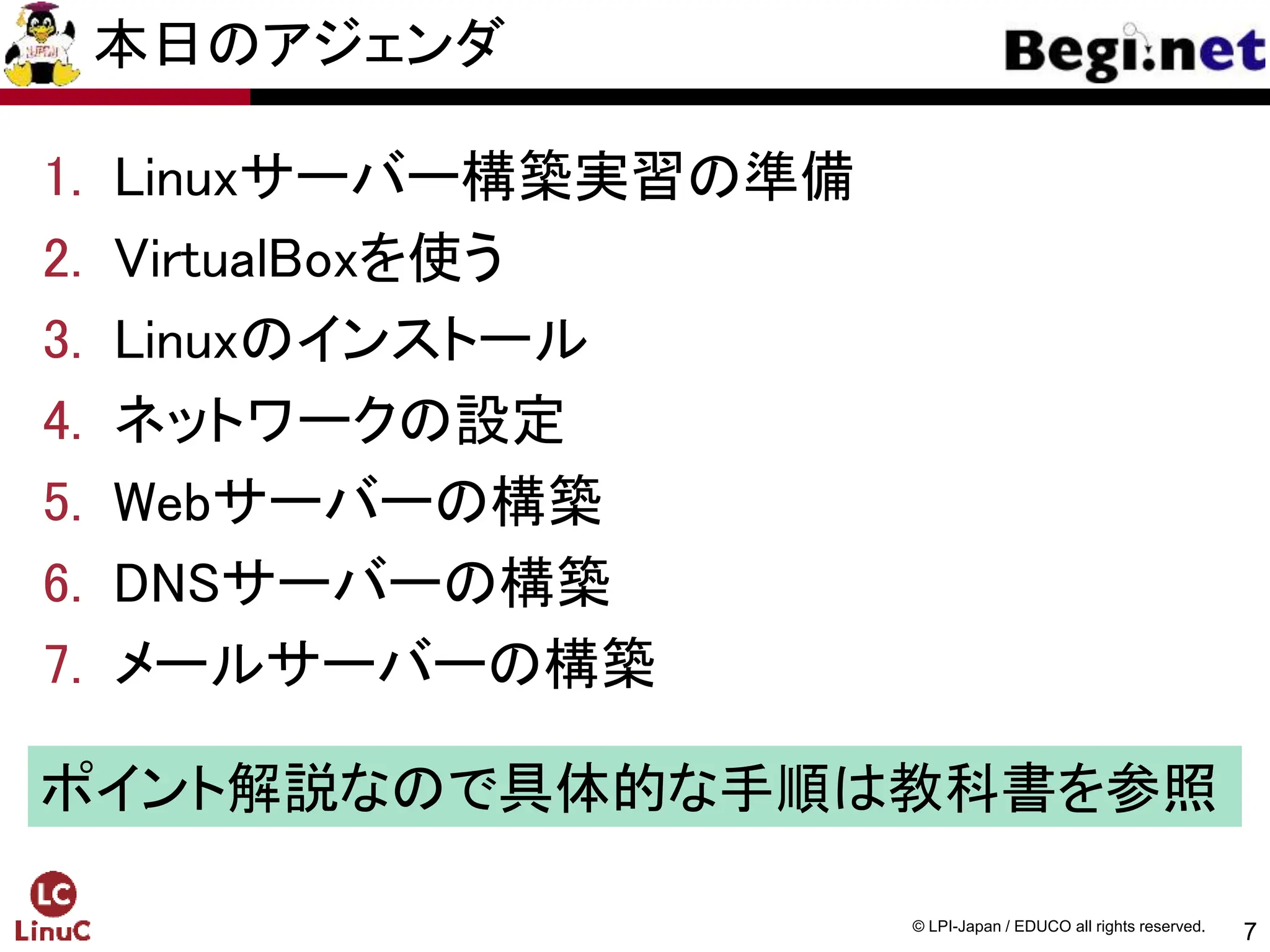 7
© LPI-Japan / EDUCO all rights reserved.
本日のアジェンダ
1. Linuxサーバー構築実習の準備
2. VirtualBoxを使う
3. Linuxのインストール
4. ネットワークの設定
5. Webサーバーの構築
6. DNSサーバーの構築
7. メールサーバーの構築
ポイント解説なので具体的な手順は教科書を参照
 