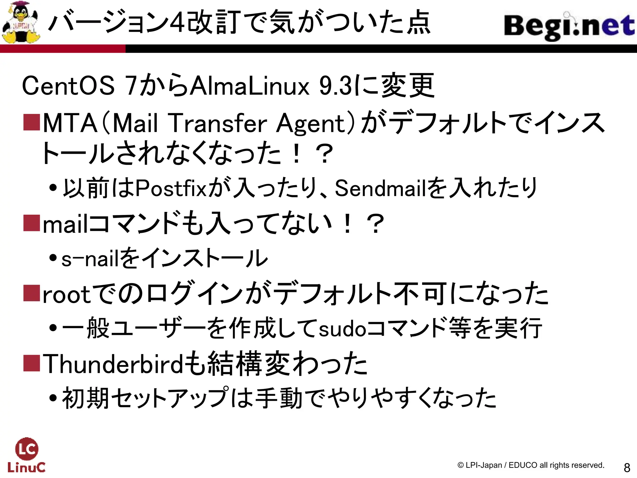 8
© LPI-Japan / EDUCO all rights reserved.
バージョン4改訂で気がついた点
CentOS 7からAlmaLinux 9.3に変更
MTA（Mail Transfer Agent）がデフォルトでインス
トールされなくなった！？
以前はPostfixが入ったり、Sendmailを入れたり
mailコマンドも入ってない！？
s-nailをインストール
rootでのログインがデフォルト不可になった
一般ユーザーを作成してsudoコマンド等を実行
Thunderbirdも結構変わった
初期セットアップは手動でやりやすくなった
 