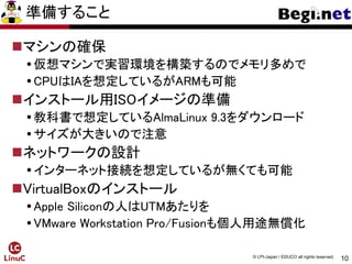 10
© LPI-Japan / EDUCO all rights reserved.
準備すること
マシンの確保
仮想マシンで実習環境を構築するのでメモリ多めで
CPUはIAを想定しているがARMも可能
インストール用ISOイメージの準備
教科書で想定しているAlmaLinux 9.3をダウンロード
サイズが大きいので注意
ネットワークの設計
インターネット接続を想定しているが無くても可能
VirtualBoxのインストール
Apple Siliconの人はUTMあたりを
VMware Workstation Pro/Fusionも個人用途無償化
 