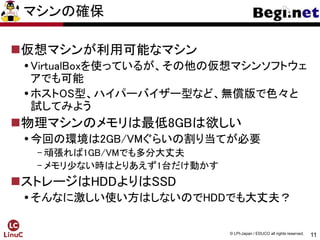 11
© LPI-Japan / EDUCO all rights reserved.
マシンの確保
仮想マシンが利用可能なマシン
VirtualBoxを使っているが、その他の仮想マシンソフトウェ
アでも可能
ホストOS型、ハイパーバイザー型など、無償版で色々と
試してみよう
物理マシンのメモリは最低8GBは欲しい
今回の環境は2GB/VMぐらいの割り当てが必要
- 頑張れば1GB/VMでも多分大丈夫
- メモリ少ない時はとりあえず1台だけ動かす
ストレージはHDDよりはSSD
そんなに激しい使い方はしないのでHDDでも大丈夫？
 