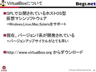 17
© LPI-Japan / EDUCO all rights reserved.
VirtualBoxについて
GPLで公開されているホストOS型
仮想マシンソフトウェア
Windows,Linux,Mac,Solarisをサポート
現在、バージョン7系が開発されている
バージョンアップサイクルがとても早い
http://www.virtualbox.org からダウンロード
 
