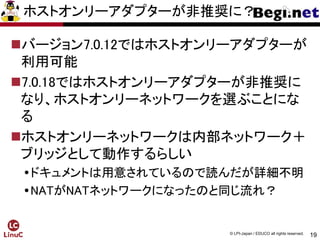 19
© LPI-Japan / EDUCO all rights reserved.
ホストオンリーアダプターが非推奨に？
バージョン7.0.12ではホストオンリーアダプターが
利用可能
7.0.18ではホストオンリーアダプターが非推奨に
なり、ホストオンリーネットワークを選ぶことにな
る
ホストオンリーネットワークは内部ネットワーク＋
ブリッジとして動作するらしい
ドキュメントは用意されているので読んだが詳細不明
NATがNATネットワークになったのと同じ流れ？
 