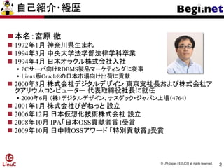 2
© LPI-Japan / EDUCO all rights reserved.
自己紹介・経歴
本名：宮原 徹
 1972年1月 神奈川県生まれ
 1994年3月 中央大学法学部法律学科卒業
 1994年4月 日本オラクル株式会社入社
 PCサーバ向けRDBMS製品マーケティングに従事
 Linux版Oracle8の日本市場向け出荷に貢献
 2000年3月 株式会社デジタルデザイン 東京支社長および株式会社ア
クアリウムコンピューター 代表取締役社長に就任
 2000年6月 （株）デジタルデザイン、ナスダック・ジャパン上場（4764）
 2001年1月 株式会社びぎねっと 設立
 2006年12月 日本仮想化技術株式会社 設立
 2008年10月 IPA「日本OSS貢献者賞」受賞
 2009年10月 日中韓OSSアワード 「特別貢献賞」受賞
 