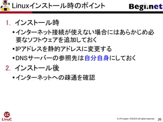 26
© LPI-Japan / EDUCO all rights reserved.
Linuxインストール時のポイント
1. インストール時
インターネット接続が使えない場合にはあらかじめ必
要なソフトウェアを追加しておく
IPアドレスを静的アドレスに変更する
DNSサーバーの参照先は自分自身にしておく
2. インストール後
インターネットへの疎通を確認
 