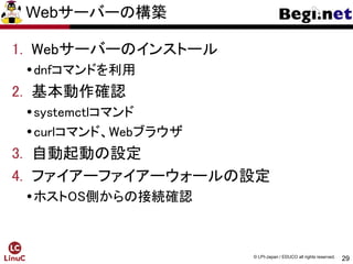 29
© LPI-Japan / EDUCO all rights reserved.
Webサーバーの構築
1. Webサーバーのインストール
dnfコマンドを利用
2. 基本動作確認
systemctlコマンド
curlコマンド、Webブラウザ
3. 自動起動の設定
4. ファイアーファイアーウォールの設定
ホストOS側からの接続確認
 