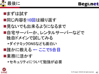 42
© LPI-Japan / EDUCO all rights reserved.
最後に
まずは試す
同じ内容を10回は繰り返す
見ないでも出来るようになるまで
自宅サーバーか、レンタルサーバーなどで
独自ドメインで試してみる
ダイナミックDNSなども面白い
誰かに教える ← ここで5合目
業務に活かす
セキュリティについて勉強が必要
 