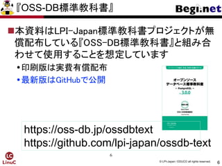 6
© LPI-Japan / EDUCO all rights reserved.
『OSS-DB標準教科書』
本資料はLPI-Japan標準教科書プロジェクトが無
償配布している『OSS-DB標準教科書』と組み合
わせて使用することを想定しています
印刷版は実費有償配布
最新版はGitHubで公開
6
https://oss-db.jp/ossdbtext
https://github.com/lpi-japan/ossdb-text
 