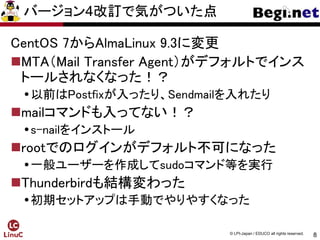 8
© LPI-Japan / EDUCO all rights reserved.
バージョン4改訂で気がついた点
CentOS 7からAlmaLinux 9.3に変更
MTA（Mail Transfer Agent）がデフォルトでインス
トールされなくなった！？
以前はPostfixが入ったり、Sendmailを入れたり
mailコマンドも入ってない！？
s-nailをインストール
rootでのログインがデフォルト不可になった
一般ユーザーを作成してsudoコマンド等を実行
Thunderbirdも結構変わった
初期セットアップは手動でやりやすくなった
 