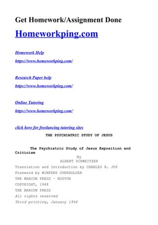 Get Homework/Assignment Done
Homeworkping.com
Homework Help
https://www.homeworkping.com/
Research Paper help
https://www.homeworkping.com/
Online Tutoring
https://www.homeworkping.com/
click here for freelancing tutoring sites
THE PSYCHIATRIC STUDY OF JESUS
The Psychiatric Study of Jesus Exposition and
Criticism
By
ALBERT SCHWEITZER
Translation and Introduction by CHARLES R. JOY
Foreword by WINFRED OVERHOLSER
THE BEACON PRESS · BOSTON
COPYRIGHT, 1948
THE BEACON PRESS
All rights reserved
Third printing, January 1956
 