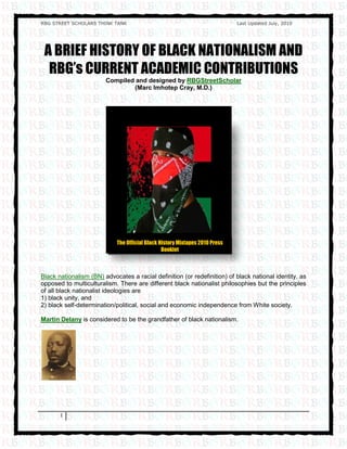 RBG STREET SCHOLARS THINK TANK                                               Last Updated July, 2010




 A BRIEF HISTORY OF BLACK NATIONALISM AND
  RBG’s CURRENT ACADEMIC CONTRIBUTIONS
                        Compiled and designed by RBGStreetScholar
                                (Marc Imhotep Cray, M.D.)




                            The Official Black History Mixtapes 2010 Press
                                                Booklet



Black nationalism (BN) advocates a racial definition (or redefinition) of black national identity, as
opposed to multiculturalism. There are different black nationalist philosophies but the principles
of all black nationalist ideologies are
1) black unity, and
2) black self-determination/political, social and economic independence from White society.

Martin Delany is considered to be the grandfather of black nationalism.




       1
 