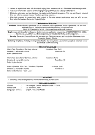  Served as a part of the team that assisted in laying the IT infrastructure of a completely new Delivery Centre.
 Actively involvement in creation and managing the project ODC's and subsequent handover.
 Efficiently automated and standardized the deployment of operating systems. This has significantly reduced
time and effort to prepare / rescue the client operating systems. .
 Effectively assisted in organization wide rollout of Security related applications such as VPN access,
Encryption for Laptops, Symantec Endpoint Suite.
KNOWLEDGE PURVIEW
Windows: Active directory Operations, DHCP Operations, DNS Operations, WSUS Operations, File and Print
services Support. Performance tuning and Hardening.( 2003/2008/2008-
R22012/XP/Vista/Win7WIN8.1),Windows Storage Server& Systems.
Deployment: Windows Server Systems deployment and Application provisioning, WDSMDT SERVER. SCCM-
Operations, Lotus Client and Zimbra open source Collaboration Setup and management.
Security: Symantec Endpoint Protection Manager and Client deployment and monitoring. McAfee endpoint
Encryption (Legacy Clients)
Scripting: Simplifying Tasks by creating Batch files for day to day tasks & customizing scripts to automate server
checklists & health monitoring.
PROJECTS HANDLED
Client: Tata Consultancy Services, Internal Locations: New Delhi
Duration: 1 year and 6 months Team Size: 02
Role: System Admin
Client: Tata Consultancy Services, Internal Locations: Pune
Duration: 2 year and 3 months Team Size: 10
Role: System Admin
Client: Vodafone, India, Tata Consultancy Services. Locations: Pune
Duration: 2 year and 1 months Team Size: 7
Role: System Admin – Team Lead
ACADEMIC
 Diploma(Computer Engineering) from Pune University, Pune in 2008.
PERSONAL DOSSIER
Address : E8 Amarjeet, Gadital, Hadapsar, Pune - 412028
Date of Birth : 12th
November, 1989
Languages Known : English, Hindi, and Marathi
 